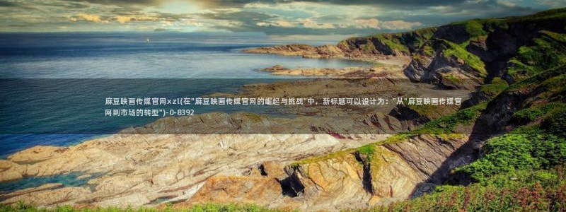 m麻豆传媒官网：麻豆映画传媒官网xzl(在\